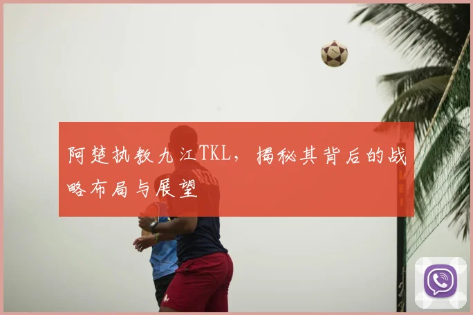 阿楚执教九江TKL,揭秘其背后的战略布局与展望