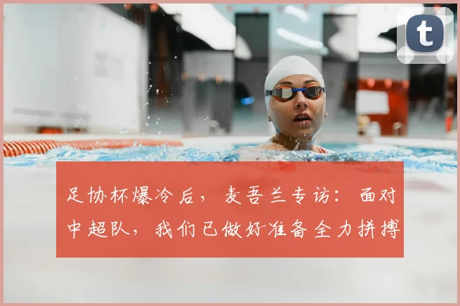 足协杯爆冷后，麦吾兰专访：面对中超队，我们已做好准备全力拼搏！