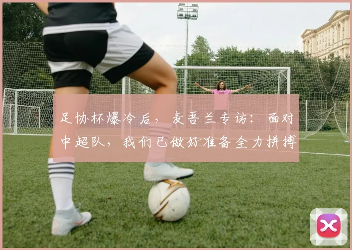 足协杯爆冷后，麦吾兰专访：面对中超队，我们已做好准备全力拼搏！