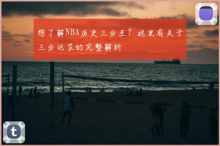 想了解NBA历史三分王?这里有关于三分记录的完整解析