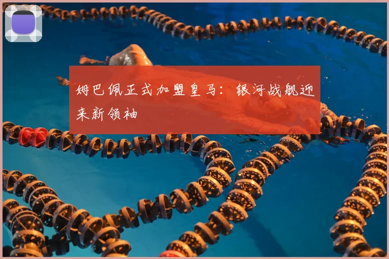 姆巴佩正式加盟皇马:银河战舰迎来新领袖