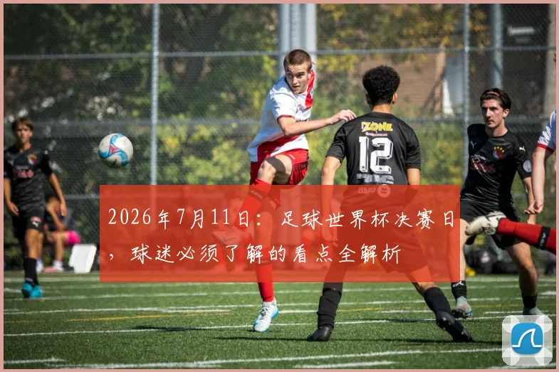 2026年7月11日:足球世界杯决赛日,球迷必须了解的看点全解析