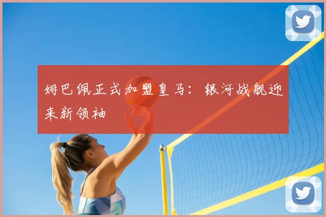 姆巴佩正式加盟皇马:银河战舰迎来新领袖