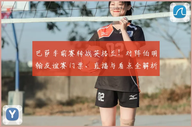 巴萨季前赛转战英格兰!对阵伯明翰友谊赛门票、直播与看点全解析